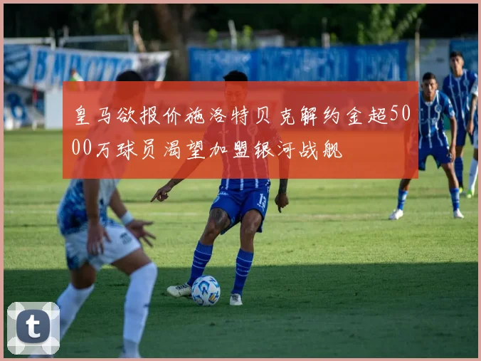 皇马欲报价施洛特贝克解约金超5000万球员渴望加盟银河战舰