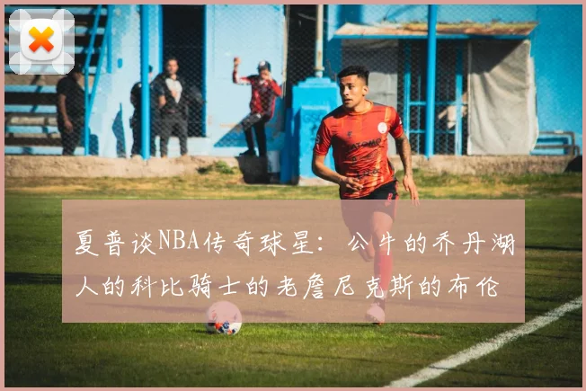 夏普谈NBA传奇球星：公牛的乔丹湖人的科比骑士的老詹尼克斯的布伦森
