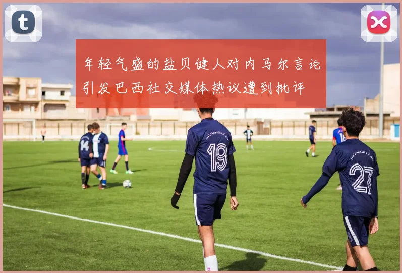 年轻气盛的盐贝健人对内马尔言论引发巴西社交媒体热议遭到批评
