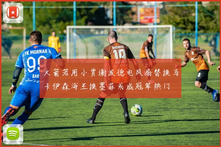 火箭若用小贾谢泼德电风扇替换马卡伊森海王换墨菲或成冠军热门