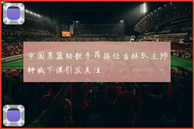 中国男篮助教李昂接任吉林队主帅钟诚下课引发关注