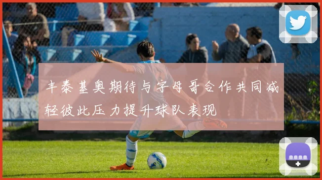 丰泰基奥期待与字母哥合作共同减轻彼此压力提升球队表现