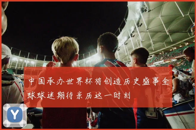 中国承办世界杯将创造历史盛事全球球迷期待亲历这一时刻
