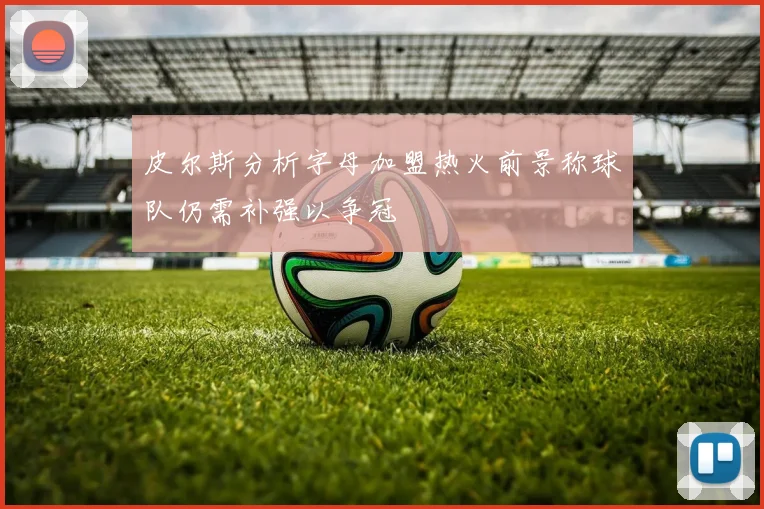 皮尔斯分析字母加盟热火前景称球队仍需补强以争冠