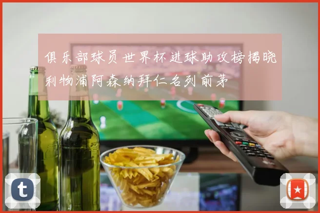 俱乐部球员世界杯进球助攻榜揭晓利物浦阿森纳拜仁名列前茅