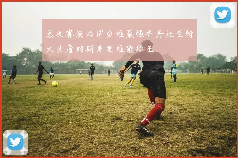 总决赛场均得分谁最强乔丹杜兰特大头詹姆斯库里谁能称王