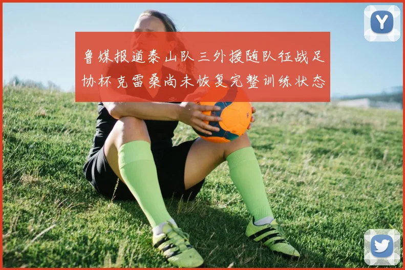 鲁媒报道泰山队三外援随队征战足协杯克雷桑尚未恢复完整训练状态