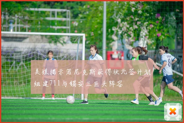 美媒揭示若尼克斯获得状元签计划组建711与锡安三巨头阵容