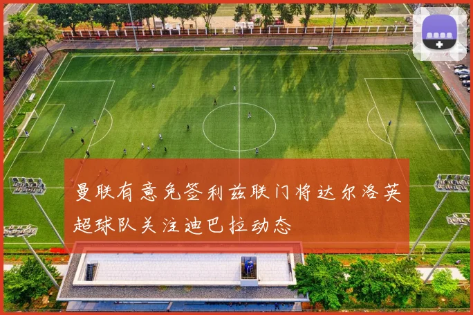 曼联有意免签利兹联门将达尔洛英超球队关注迪巴拉动态
