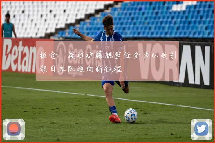 板仓滉接过远藤航重任全力以赴引领日本队迈向新征程