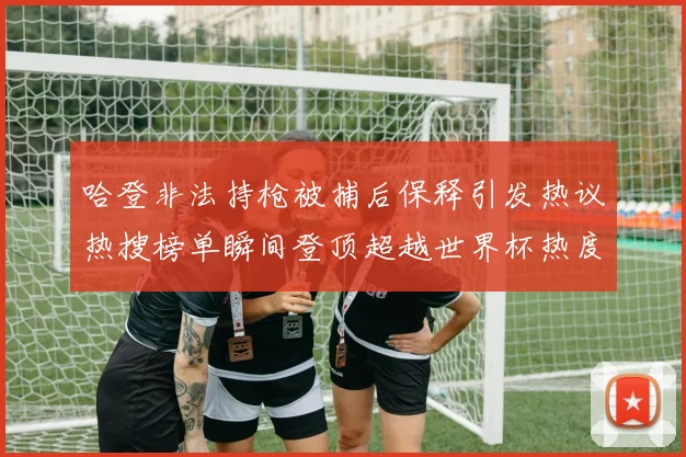 哈登非法持枪被捕后保释引发热议热搜榜单瞬间登顶超越世界杯热度