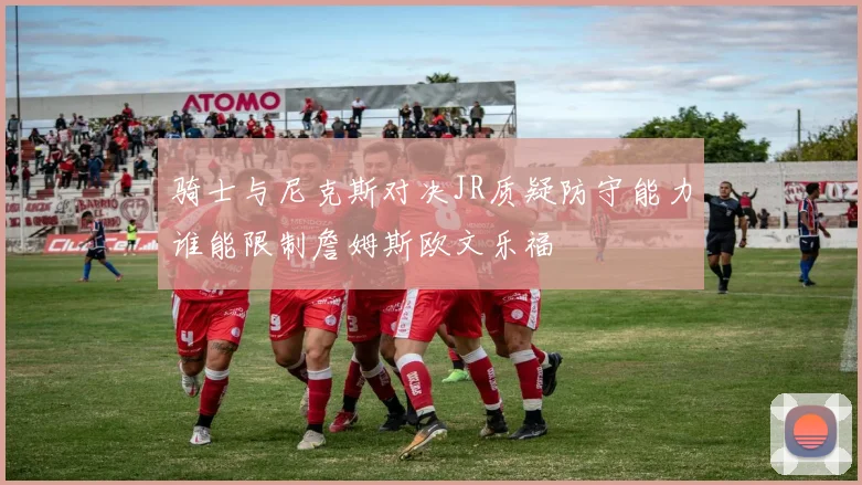 骑士与尼克斯对决JR质疑防守能力谁能限制詹姆斯欧文乐福